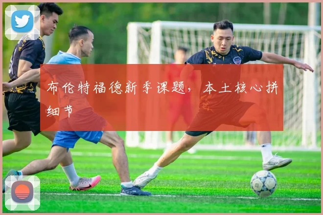 布伦特福德新季课题，本土核心拼细节