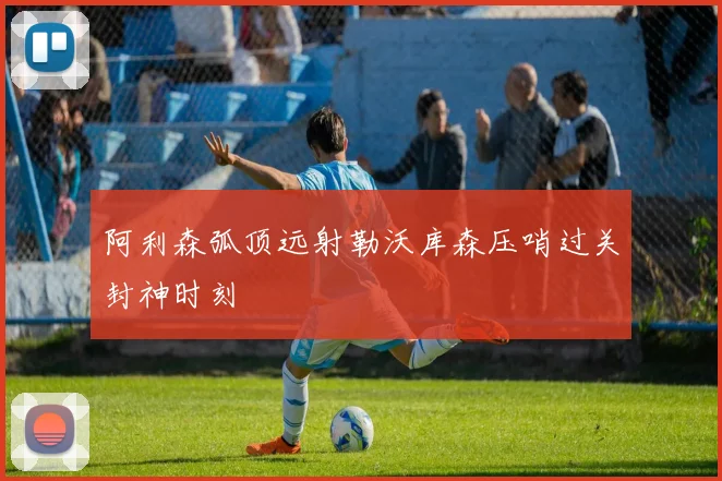 阿利森弧顶远射勒沃库森压哨过关封神时刻