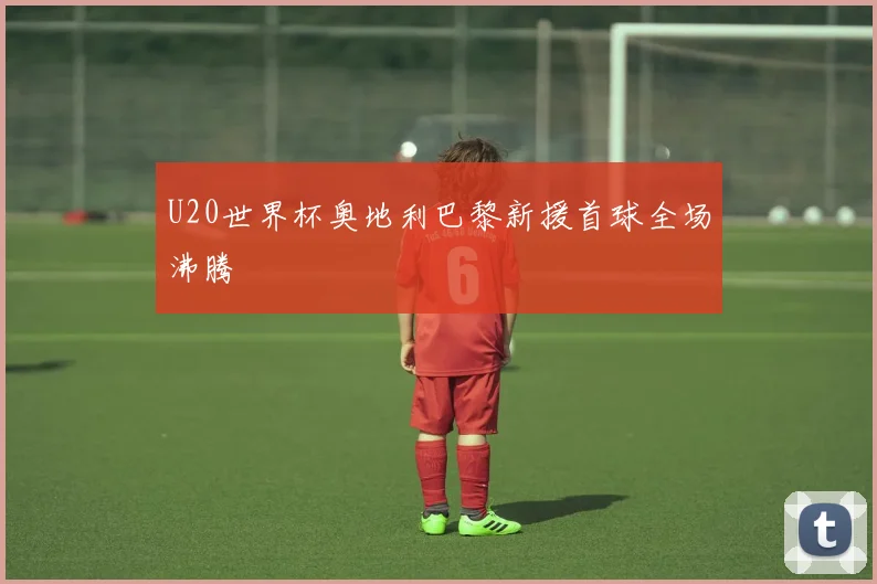 U20世界杯奥地利巴黎新援首球全场沸腾