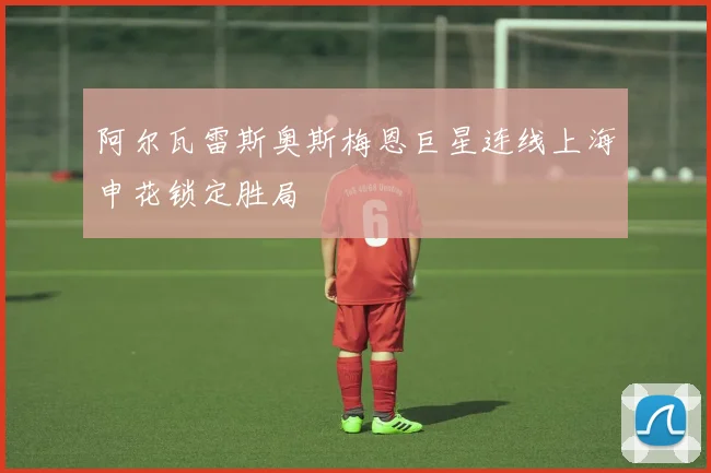 阿尔瓦雷斯奥斯梅恩巨星连线上海申花锁定胜局