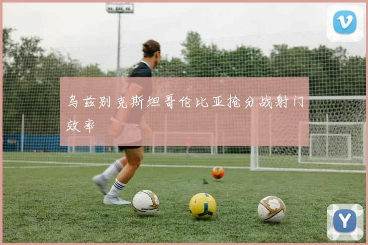 乌兹别克斯坦哥伦比亚抢分战射门效率