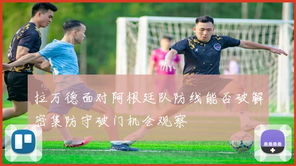 拉万德面对阿根廷队防线能否破解密集防守破门机会观察