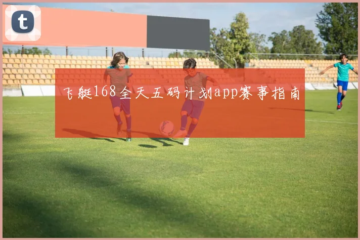 飞艇168全天五码计划app赛事指南