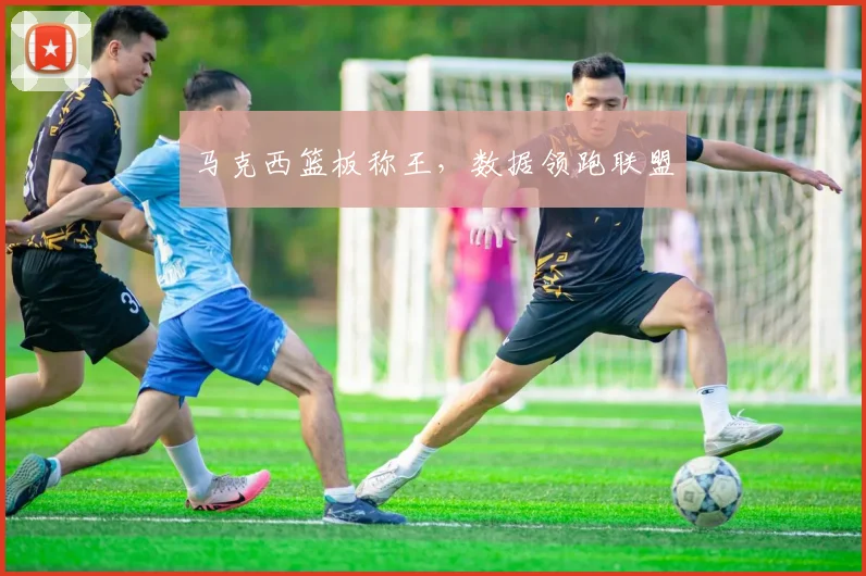 马克西篮板称王，数据领跑联盟