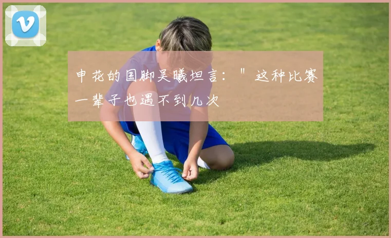 申花的国脚吴曦坦言：＂这种比赛一辈子也遇不到几次