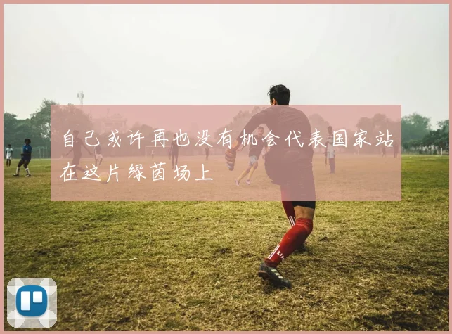 自己或许再也没有机会代表国家站在这片绿茵场上