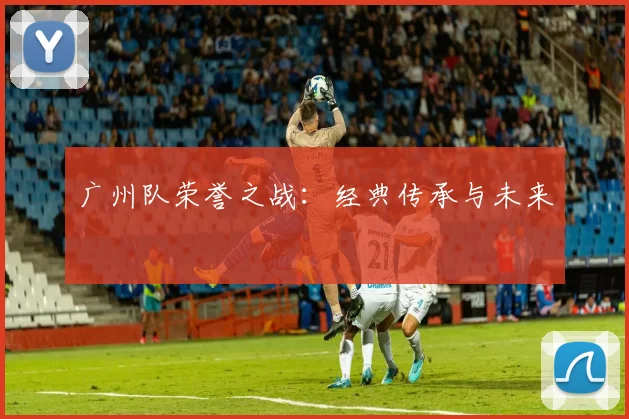 广州队荣誉之战：经典传承与未来