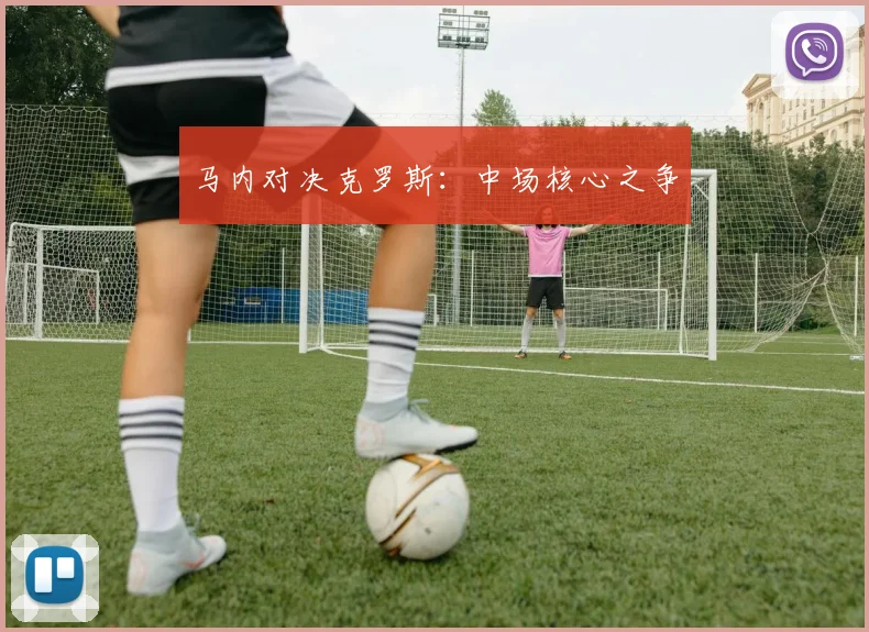 马内对决克罗斯：中场核心之争