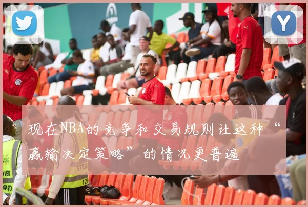 现在NBA的竞争和交易规则让这种“赢输决定策略”的情况更普遍