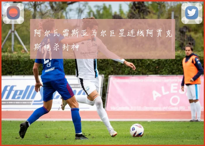 阿尔瓦雷斯亚马尔巨星连线阿贾克斯绝杀封神