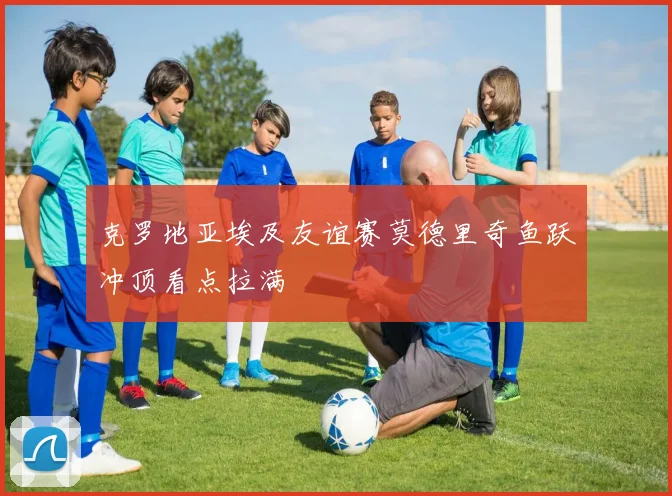 克罗地亚埃及友谊赛莫德里奇鱼跃冲顶看点拉满