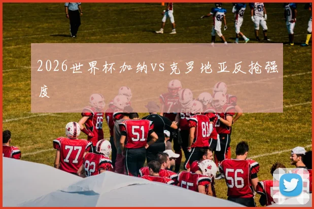 2026世界杯加纳vs克罗地亚反抢强度