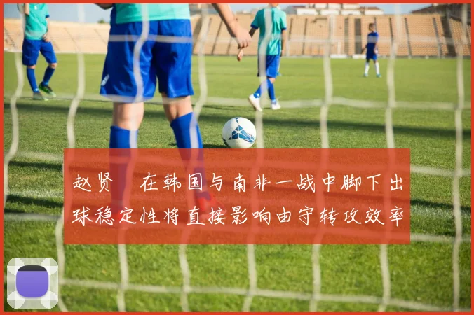 赵贤祐在韩国与南非一战中脚下出球稳定性将直接影响由守转攻效率