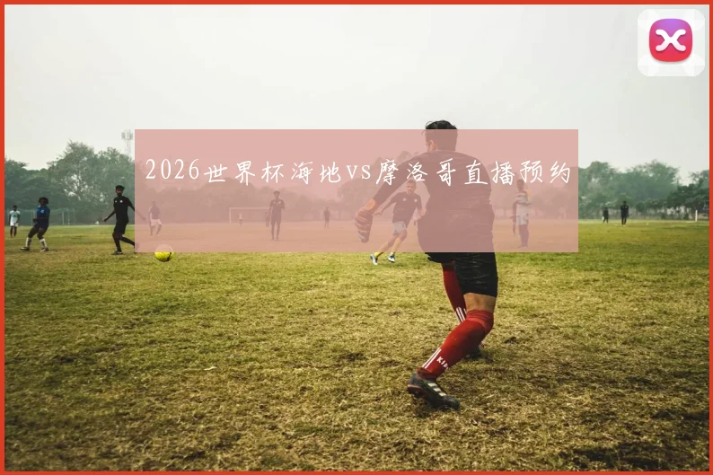 2026世界杯海地vs摩洛哥直播预约