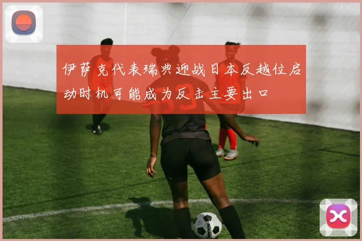 伊萨克代表瑞典迎战日本反越位启动时机可能成为反击主要出口
