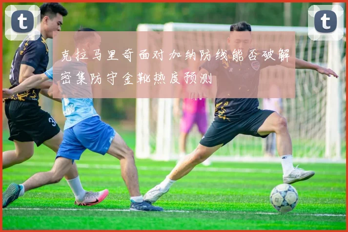克拉马里奇面对加纳防线能否破解密集防守金靴热度预测