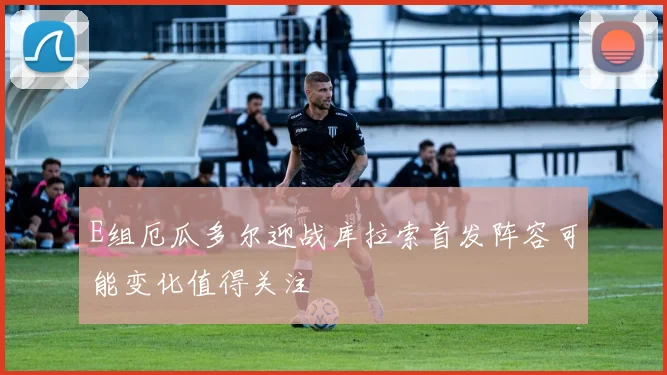 E组厄瓜多尔迎战库拉索首发阵容可能变化值得关注