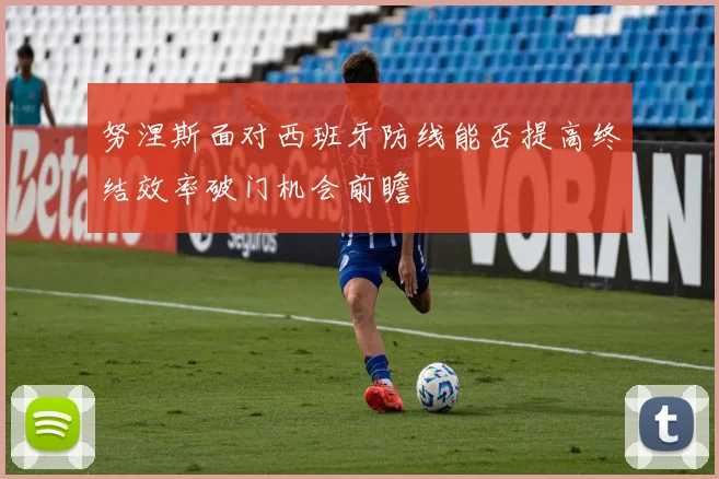 努涅斯面对西班牙防线能否提高终结效率破门机会前瞻