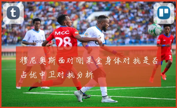 穆尼奥斯面对刚果金身体对抗是否占优中卫对抗分析