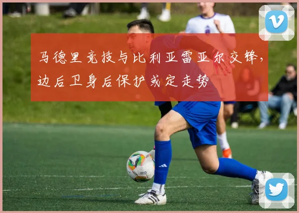 马德里竞技与比利亚雷亚尔交锋，边后卫身后保护或定走势