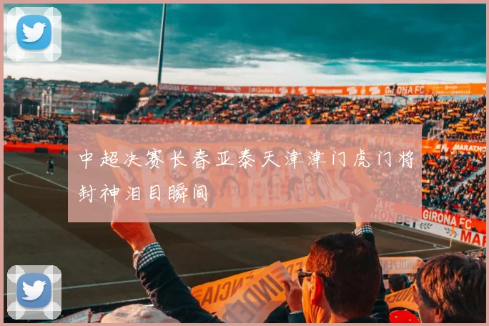 中超决赛长春亚泰天津津门虎门将封神泪目瞬间