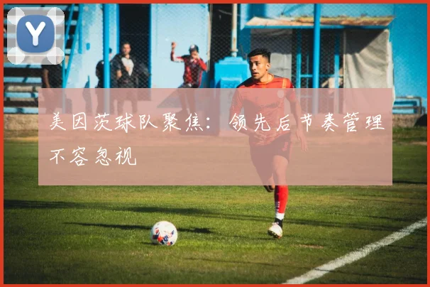 美因茨球队聚焦：领先后节奏管理不容忽视