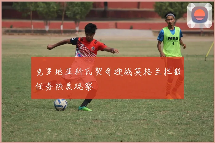 克罗地亚科瓦契奇迎战英格兰拦截任务热度观察