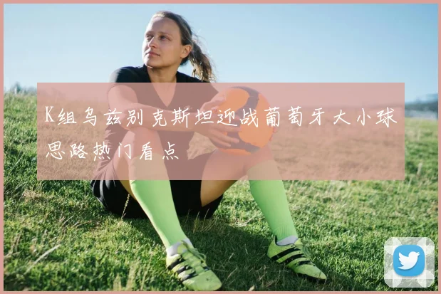 K组乌兹别克斯坦迎战葡萄牙大小球思路热门看点