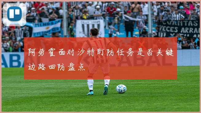 阿劳霍面对沙特盯防任务是否关键边路回防盘点