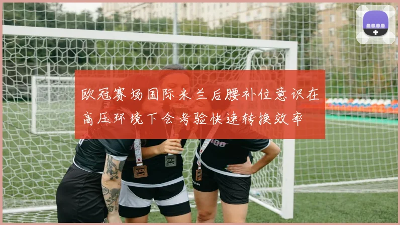 欧冠赛场国际米兰后腰补位意识在高压环境下会考验快速转换效率