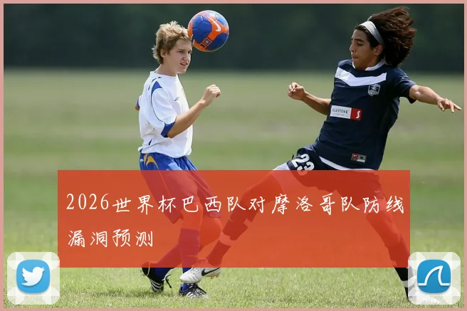 2026世界杯巴西队对摩洛哥队防线漏洞预测