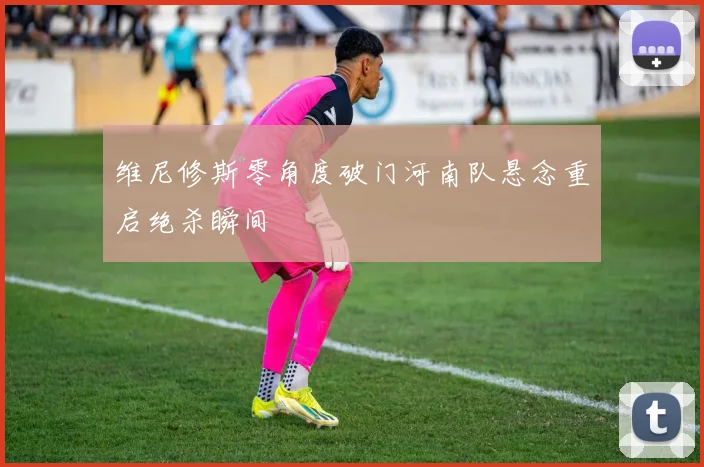 维尼修斯零角度破门河南队悬念重启绝杀瞬间