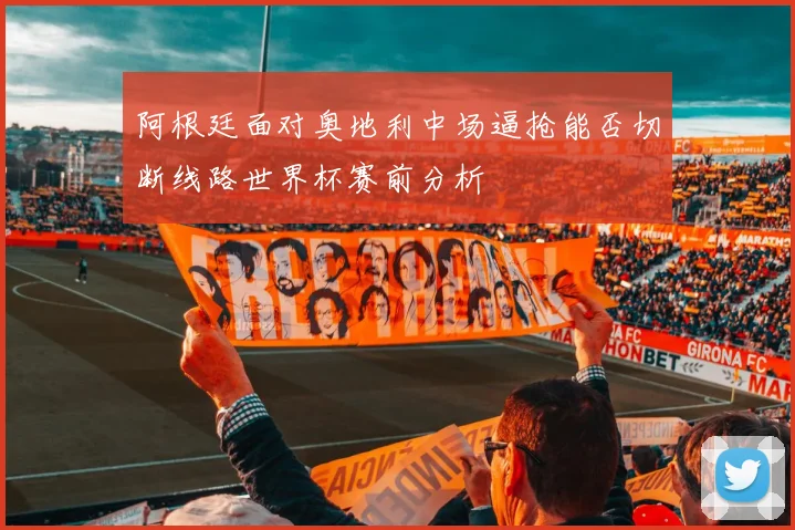 阿根廷面对奥地利中场逼抢能否切断线路世界杯赛前分析