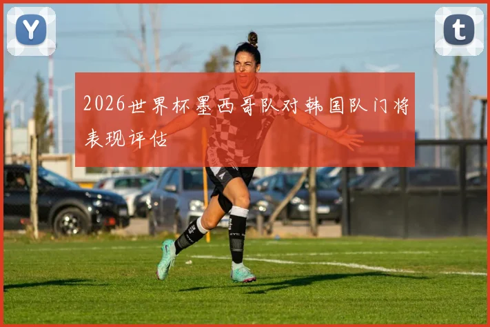 2026世界杯墨西哥队对韩国队门将表现评估