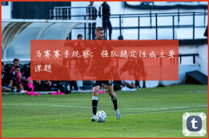 马赛赛季观察:强队稳定性成主要课题