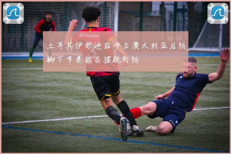 土耳其伊尔迪兹冲击澳大利亚后防脚下节奏能否摆脱盯防