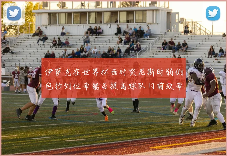 伊萨克在世界杯面对突尼斯时弱侧包抄到位率能否提高球队门前效率