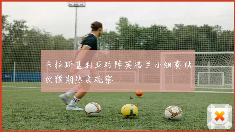 卡拉斯基利亚对阵英格兰小组赛助攻预期热度观察