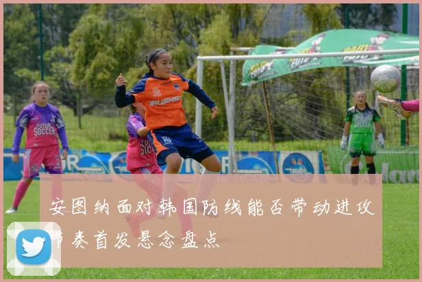安图纳面对韩国防线能否带动进攻节奏首发悬念盘点